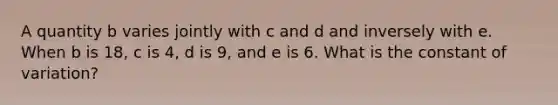 A quantity b varies jointly with c and d and inversely with e. When b is 18, c is 4, d is 9, and e is 6. What is the constant of variation?