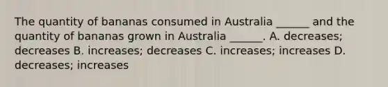 The quantity of bananas consumed in Australia​ ______ and the quantity of bananas grown in Australia​ ______. A. ​decreases; decreases B. ​increases; decreases C. ​increases; increases D. ​decreases; increases