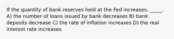 If the quantity of bank reserves held at the Fed increases, _____. A) the number of loans issued by bank decreases B) bank deposits decrease C) the rate of inflation increases D) the real interest rate increases