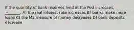 If the quantity of bank reserves held at the Fed increases, ________. A) the real interest rate increases B) banks make more loans C) the M2 measure of money decreases D) bank deposits decrease