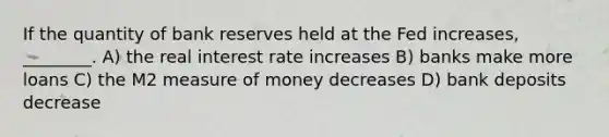 If the quantity of bank reserves held at the Fed increases, ________. A) the real interest rate increases B) banks make more loans C) the M2 measure of money decreases D) bank deposits decrease