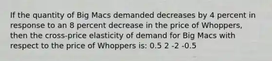 If the quantity of Big Macs demanded decreases by 4 percent in response to an 8 percent decrease in the price of Whoppers, then the cross-price elasticity of demand for Big Macs with respect to the price of Whoppers is: 0.5 2 -2 -0.5