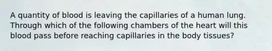 A quantity of blood is leaving the capillaries of a human lung. Through which of the following chambers of the heart will this blood pass before reaching capillaries in the body tissues?