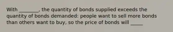 With ________, the quantity of bonds supplied exceeds the quantity of bonds demanded: people want to sell more bonds than others want to buy, so the price of bonds will _____