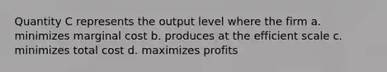 Quantity C represents the output level where the firm a. minimizes marginal cost b. produces at the efficient scale c. minimizes total cost d. maximizes profits