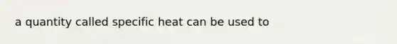 a quantity called specific heat can be used to