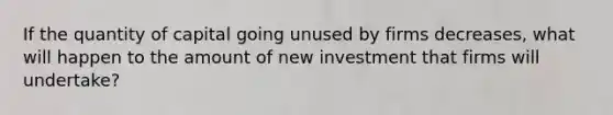 If the quantity of capital going unused by firms decreases, what will happen to the amount of new investment that firms will undertake?