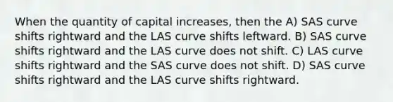 When the quantity of capital increases, then the A) SAS curve shifts rightward and the LAS curve shifts leftward. B) SAS curve shifts rightward and the LAS curve does not shift. C) LAS curve shifts rightward and the SAS curve does not shift. D) SAS curve shifts rightward and the LAS curve shifts rightward.