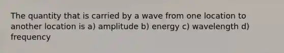 The quantity that is carried by a wave from one location to another location is a) amplitude b) energy c) wavelength d) frequency