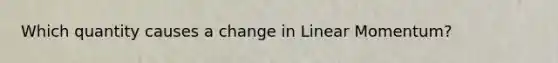 Which quantity causes a change in Linear Momentum?