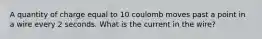 A quantity of charge equal to 10 coulomb moves past a point in a wire every 2 seconds. What is the current in the wire?