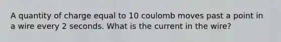 A quantity of charge equal to 10 coulomb moves past a point in a wire every 2 seconds. What is the current in the wire?