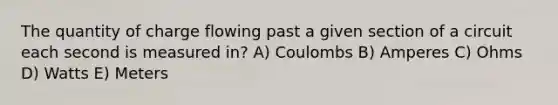 The quantity of charge flowing past a given section of a circuit each second is measured in? A) Coulombs B) Amperes C) Ohms D) Watts E) Meters