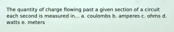 The quantity of charge flowing past a given section of a circuit each second is measured in... a. coulombs b. amperes c. ohms d. watts e. meters