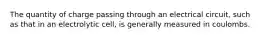 The quantity of charge passing through an electrical circuit, such as that in an electrolytic cell, is generally measured in coulombs.