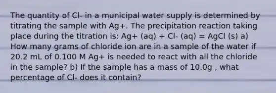 The quantity of Cl- in a municipal water supply is determined by titrating the sample with Ag+. The precipitation reaction taking place during the titration is: Ag+ (aq) + Cl- (aq) = AgCl (s) a) How many grams of chloride ion are in a sample of the water if 20.2 mL of 0.100 M Ag+ is needed to react with all the chloride in the sample? b) If the sample has a mass of 10.0g , what percentage of Cl- does it contain?