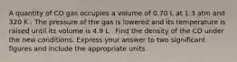 A quantity of CO gas occupies a volume of 0.70 L at 1.3 atm and 320 K . The pressure of the gas is lowered and its temperature is raised until its volume is 4.9 L . Find the density of the CO under the new conditions. Express your answer to two significant figures and include the appropriate units.