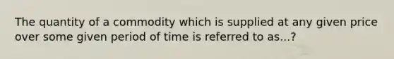 The quantity of a commodity which is supplied at any given price over some given period of time is referred to as...?