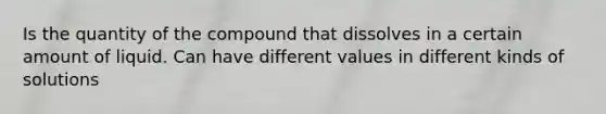 Is the quantity of the compound that dissolves in a certain amount of liquid. Can have different values in different kinds of solutions