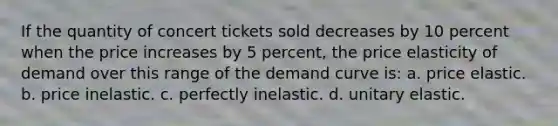 If the quantity of concert tickets sold decreases by 10 percent when the price increases by 5 percent, the price elasticity of demand over this range of the demand curve is: a. price elastic. b. price inelastic. c. perfectly inelastic. d. unitary elastic.