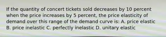 If the quantity of concert tickets sold decreases by 10 percent when the price increases by 5 percent, the price elasticity of demand over this range of the demand curve is: A. price elastic B. price inelastic C. perfectly inelastic D. unitary elastic