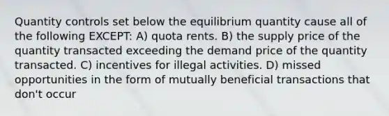 Quantity controls set below the equilibrium quantity cause all of the following EXCEPT: A) quota rents. B) the supply price of the quantity transacted exceeding the demand price of the quantity transacted. C) incentives for illegal activities. D) missed opportunities in the form of mutually beneficial transactions that don't occur