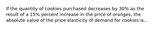 If the quantity of cookies purchased decreases by 30% as the result of a 15% percent increase in the price of oranges, the absolute value of the price elasticity of demand for cookies is...