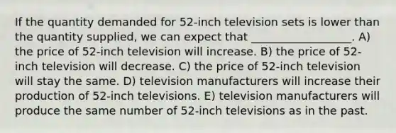 If the quantity demanded for 52-inch television sets is lower than the quantity supplied, we can expect that __________________. A) the price of 52-inch television will increase. B) the price of 52-inch television will decrease. C) the price of 52-inch television will stay the same. D) television manufacturers will increase their production of 52-inch televisions. E) television manufacturers will produce the same number of 52-inch televisions as in the past.