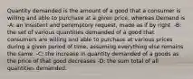 Quantity demanded is the amount of a good that a consumer is willing and able to purchase at a given price, whereas Demand is -A: an insistent and peremptory request, made as if by right. -B: the set of various quantities demanded of a good that consumers are willing and able to purchase at various prices during a given period of time, assuming everything else remains the same. -C: the increase in quantity demanded of a goods as the price of that good decreases -D: the sum total of all quantities demanded.