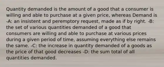 Quantity demanded is the amount of a good that a consumer is willing and able to purchase at a given price, whereas Demand is -A: an insistent and peremptory request, made as if by right. -B: the set of various quantities demanded of a good that consumers are willing and able to purchase at various prices during a given period of time, assuming everything else remains the same. -C: the increase in quantity demanded of a goods as the price of that good decreases -D: the sum total of all quantities demanded.