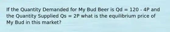 If the Quantity Demanded for My Bud Beer is Qd = 120 - 4P and the Quantity Supplied Qs = 2P what is the equilibrium price of My Bud in this market?