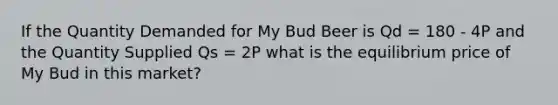 If the Quantity Demanded for My Bud Beer is Qd = 180 - 4P and the Quantity Supplied Qs = 2P what is the equilibrium price of My Bud in this market?