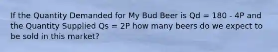 If the Quantity Demanded for My Bud Beer is Qd = 180 - 4P and the Quantity Supplied Qs = 2P how many beers do we expect to be sold in this market?