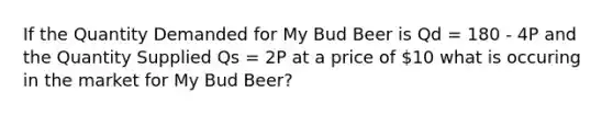 If the Quantity Demanded for My Bud Beer is Qd = 180 - 4P and the Quantity Supplied Qs = 2P at a price of 10 what is occuring in the market for My Bud Beer?