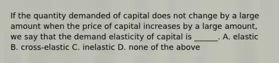 If the quantity demanded of capital does not change by a large amount when the price of capital increases by a large amount, we say that the demand elasticity of capital is ______. A. elastic B. cross-elastic C. inelastic D. none of the above