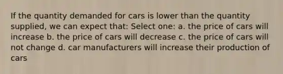 If the quantity demanded for cars is lower than the quantity supplied, we can expect that: Select one: a. the price of cars will increase b. the price of cars will decrease c. the price of cars will not change d. car manufacturers will increase their production of cars