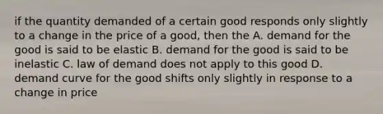 if the quantity demanded of a certain good responds only slightly to a change in the price of a good, then the A. demand for the good is said to be elastic B. demand for the good is said to be inelastic C. law of demand does not apply to this good D. demand curve for the good shifts only slightly in response to a change in price