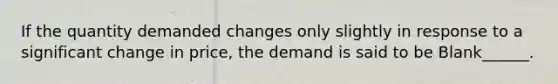 If the quantity demanded changes only slightly in response to a significant change in price, the demand is said to be Blank______.