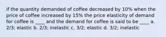 if the quantity demanded of coffee decreased by 10% when the price of coffee increased by 15% the price elasticity of demand for coffee is ____ and the demand for coffee is said to be ____ a. 2/3; elastic b. 2/3; inelastic c. 3/2; elastic d. 3/2; inelastic