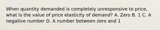 When quantity demanded is completely unresponsive to price, what is the value of price elasticity of demand? A. Zero B. 1 C. A negative number D. A number between zero and 1