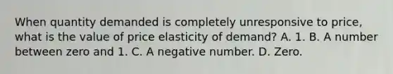 When quantity demanded is completely unresponsive to price, what is the value of price elasticity of demand? A. 1. B. A number between zero and 1. C. A negative number. D. Zero.