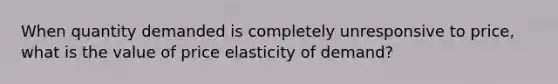 When quantity demanded is completely unresponsive to price, what is the value of price elasticity of demand?