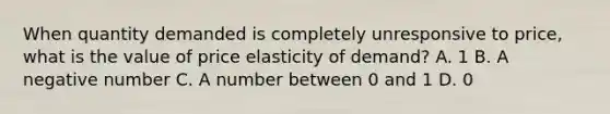 When quantity demanded is completely unresponsive to​ price, what is the value of price elasticity of​ demand? A. 1 B. A negative number C. A number between 0 and 1 D. 0