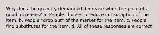 Why does the quantity demanded decrease when the price of a good increases? a. People choose to reduce consumption of the item. b. People "drop out" of the market for the item. c. People find substitutes for the item. d. All of these responses are correct