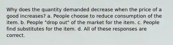 Why does the quantity demanded decrease when the price of a good increases? a. People choose to reduce consumption of the item. b. People "drop out" of the market for the item. c. People find substitutes for the item. d. All of these responses are correct.