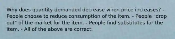 Why does quantity demanded decrease when price increases? - People choose to reduce consumption of the item. - People "drop out" of the market for the item. - People find substitutes for the item. - All of the above are correct.