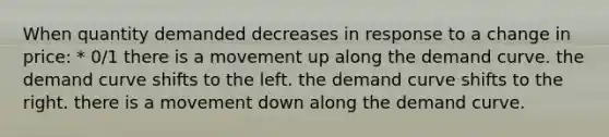 When quantity demanded decreases in response to a change in price: * 0/1 there is a movement up along the demand curve. the demand curve shifts to the left. the demand curve shifts to the right. there is a movement down along the demand curve.