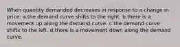 When quantity demanded decreases in response to a change in price: a.the demand curve shifts to the right. b.there is a movement up along the demand curve. c.the demand curve shifts to the left. d.there is a movement down along the demand curve.