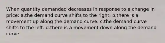 When quantity demanded decreases in response to a change in price: a.the demand curve shifts to the right. b.there is a movement up along the demand curve. c.the demand curve shifts to the left. d.there is a movement down along the demand curve.