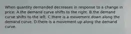 When quantity demanded decreases in response to a change in price: A.the demand curve shifts to the right. B.the demand curve shifts to the left. C.there is a movement down along the demand curve. D.there is a movement up along the demand curve.